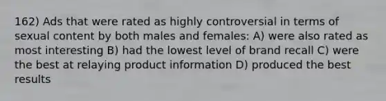 162) Ads that were rated as highly controversial in terms of sexual content by both males and females: A) were also rated as most interesting B) had the lowest level of brand recall C) were the best at relaying product information D) produced the best results