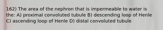 162) The area of the nephron that is impermeable to water is the: A) proximal convoluted tubule B) descending loop of Henle C) ascending loop of Henle D) distal convoluted tubule