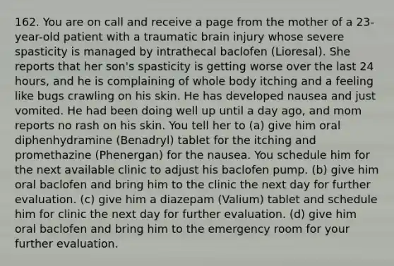 162. You are on call and receive a page from the mother of a 23-year-old patient with a traumatic brain injury whose severe spasticity is managed by intrathecal baclofen (Lioresal). She reports that her son's spasticity is getting worse over the last 24 hours, and he is complaining of whole body itching and a feeling like bugs crawling on his skin. He has developed nausea and just vomited. He had been doing well up until a day ago, and mom reports no rash on his skin. You tell her to (a) give him oral diphenhydramine (Benadryl) tablet for the itching and promethazine (Phenergan) for the nausea. You schedule him for the next available clinic to adjust his baclofen pump. (b) give him oral baclofen and bring him to the clinic the next day for further evaluation. (c) give him a diazepam (Valium) tablet and schedule him for clinic the next day for further evaluation. (d) give him oral baclofen and bring him to the emergency room for your further evaluation.