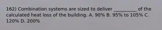 162) Combination systems are sized to deliver __________ of the calculated heat loss of the building. A. 90% B. 95% to 105% C. 120% D. 200%