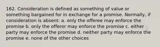 162. Consideration is defined as something of value or something bargained for in exchange for a promise. Normally, if consideration is absent: a. only the offeree may enforce the promise b. only the offeror may enforce the promise c. either party may enforce the promise d. neither party may enforce the promise e. none of the other choices