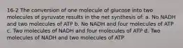 16-2 The conversion of one molecule of glucose into two molecules of pyruvate results in the net synthesis of: a. No NADH and two molecules of ATP b. No NADH and four molecules of ATP c. Two molecules of NADH and four molecules of ATP d. Two molecules of NADH and two molecules of ATP