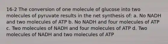 16-2 The conversion of one molecule of glucose into two molecules of pyruvate results in the net synthesis of: a. No NADH and two molecules of ATP b. No NADH and four molecules of ATP c. Two molecules of NADH and four molecules of ATP d. Two molecules of NADH and two molecules of ATP