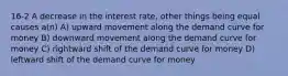 16-2 A decrease in the interest rate, other things being equal causes a(n) A) upward movement along the demand curve for money B) downward movement along the demand curve for money C) rightward shift of the demand curve for money D) leftward shift of the demand curve for money