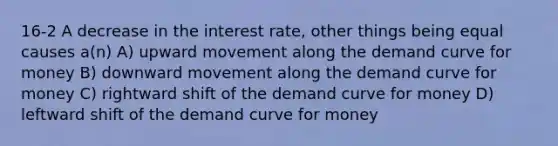 16-2 A decrease in the interest rate, other things being equal causes a(n) A) upward movement along the demand curve for money B) downward movement along the demand curve for money C) rightward shift of the demand curve for money D) leftward shift of the demand curve for money