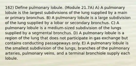 162) Define pulmonary lobule. (Module 21.7A) A) A pulmonary lobule is the largest subdivisions of the lung supplied by a main or primary bronchus. B) A pulmonary lobule is a large subdivision of the lung supplied by a lobar or secondary bronchus. C) A pulmonary lobule is a medium-sized subdivision of the lungs supplied by a segmental bronchus. D) A pulmonary lobule is a region of the lung that does not participate in gas exchange but contains conducting passageways only. E) A pulmonary lobule is the smallest subdivision of the lungs; branches of the pulmonary arteries, pulmonary veins, and a terminal bronchiole supply each lobule.