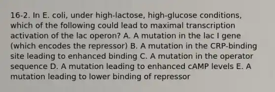 16-2. In E. coli, under high-lactose, high-glucose conditions, which of the following could lead to maximal transcription activation of the lac operon? A. A mutation in the lac I gene (which encodes the repressor) B. A mutation in the CRP-binding site leading to enhanced binding C. A mutation in the operator sequence D. A mutation leading to enhanced cAMP levels E. A mutation leading to lower binding of repressor