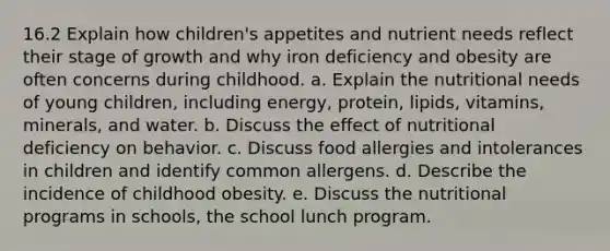 16.2 Explain how children's appetites and nutrient needs reflect their stage of growth and why iron deficiency and obesity are often concerns during childhood. a. Explain the nutritional needs of young children, including energy, protein, lipids, vitamins, minerals, and water. b. Discuss the effect of nutritional deficiency on behavior. c. Discuss food allergies and intolerances in children and identify common allergens. d. Describe the incidence of childhood obesity. e. Discuss the nutritional programs in schools, the school lunch program.