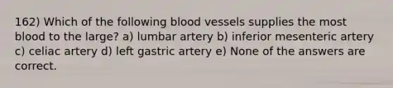 162) Which of the following <a href='https://www.questionai.com/knowledge/kZJ3mNKN7P-blood-vessels' class='anchor-knowledge'>blood vessels</a> supplies the most blood to the large? a) lumbar artery b) inferior mesenteric artery c) celiac artery d) left gastric artery e) None of the answers are correct.