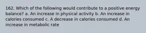 162. Which of the following would contribute to a positive energy balance? a. An increase in physical activity b. An increase in calories consumed c. A decrease in calories consumed d. An increase in metabolic rate