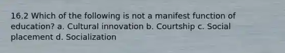 16.2 Which of the following is not a manifest function of education? a. Cultural innovation b. Courtship c. Social placement d. Socialization