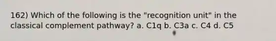 162) Which of the following is the "recognition unit" in the classical complement pathway? a. C1q b. C3a c. C4 d. C5