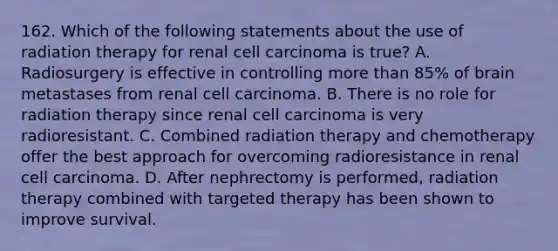 162. Which of the following statements about the use of radiation therapy for renal cell carcinoma is true? A. Radiosurgery is effective in controlling more than 85% of brain metastases from renal cell carcinoma. B. There is no role for radiation therapy since renal cell carcinoma is very radioresistant. C. Combined radiation therapy and chemotherapy offer the best approach for overcoming radioresistance in renal cell carcinoma. D. After nephrectomy is performed, radiation therapy combined with targeted therapy has been shown to improve survival.