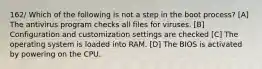 162/ Which of the following is not a step in the boot process? [A] The antivirus program checks all files for viruses. [B] Configuration and customization settings are checked [C] The operating system is loaded into RAM. [D] The BIOS is activated by powering on the CPU.