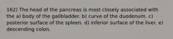 162) The head of the pancreas is most closely associated with the a) body of the gallbladder. b) curve of the duodenum. c) posterior surface of the spleen. d) inferior surface of the liver. e) descending colon.