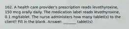 162. A health care provider's prescription reads levothyroxine, 150 mcg orally daily. The medication label reads levothyroxine, 0.1 mg/tablet. The nurse administers how many tablet(s) to the client? Fill in the blank. Answer: _______ tablet(s)