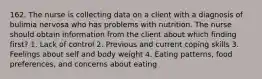 162. The nurse is collecting data on a client with a diagnosis of bulimia nervosa who has problems with nutrition. The nurse should obtain information from the client about which finding first? 1. Lack of control 2. Previous and current coping skills 3. Feelings about self and body weight 4. Eating patterns, food preferences, and concerns about eating