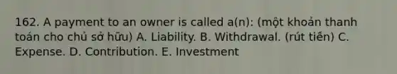 162. A payment to an owner is called a(n): (một khoản thanh toán cho chủ sở hữu) A. Liability. B. Withdrawal. (rút tiền) C. Expense. D. Contribution. E. Investment