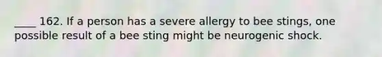 ____ 162. If a person has a severe allergy to bee stings, one possible result of a bee sting might be neurogenic shock.