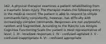 162. A physical therapist examines a patient rehabilitating from a traumatic brain injury. The therapist makes the following entry in the medical record: The patient is able to respond to simple commands fairly consistently, however, has difficulty with increasingly complex commands. Responses are non-purposeful, random and fragmented. According to the Rancho Los Amigos Cognitive Functioning Scale the patient is most representative of level: 1. III - localized responses 2. IV - confused-agitated 3. V - confused-inappropriate 4. VI - confused appropriate