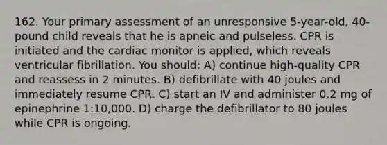 162. Your primary assessment of an unresponsive 5-year-old, 40-pound child reveals that he is apneic and pulseless. CPR is initiated and the cardiac monitor is applied, which reveals ventricular fibrillation. You should: A) continue high-quality CPR and reassess in 2 minutes. B) defibrillate with 40 joules and immediately resume CPR. C) start an IV and administer 0.2 mg of epinephrine 1:10,000. D) charge the defibrillator to 80 joules while CPR is ongoing.