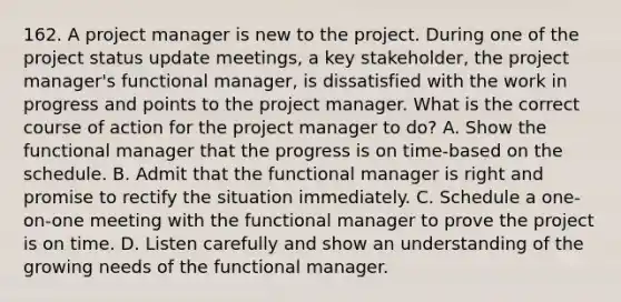 162. A project manager is new to the project. During one of the project status update meetings, a key stakeholder, the project manager's functional manager, is dissatisfied with the work in progress and points to the project manager. What is the correct course of action for the project manager to do? A. Show the functional manager that the progress is on time-based on the schedule. B. Admit that the functional manager is right and promise to rectify the situation immediately. C. Schedule a one-on-one meeting with the functional manager to prove the project is on time. D. Listen carefully and show an understanding of the growing needs of the functional manager.