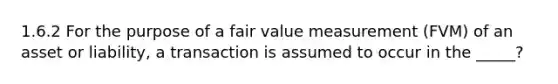 1.6.2 For the purpose of a fair value measurement (FVM) of an asset or liability, a transaction is assumed to occur in the _____?