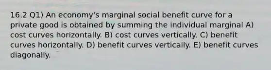 16.2 Q1) An economy's marginal social benefit curve for a private good is obtained by summing the individual marginal A) cost curves horizontally. B) cost curves vertically. C) benefit curves horizontally. D) benefit curves vertically. E) benefit curves diagonally.