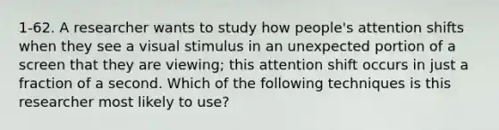 1-62. A researcher wants to study how people's attention shifts when they see a visual stimulus in an unexpected portion of a screen that they are viewing; this attention shift occurs in just a fraction of a second. Which of the following techniques is this researcher most likely to use?