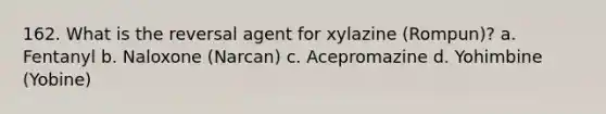 162. What is the reversal agent for xylazine (Rompun)? a. Fentanyl b. Naloxone (Narcan) c. Acepromazine d. Yohimbine (Yobine)