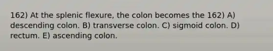 162) At the splenic flexure, the colon becomes the 162) A) descending colon. B) transverse colon. C) sigmoid colon. D) rectum. E) ascending colon.