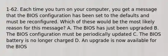 1-62. Each time you turn on your computer, you get a message that the BIOS configuration has been set to the defaults and must be reconfigured. Which of these would be the most likely reason for this message? A. The BIOS has just been upgraded B. The BIOS configuration must be periodically updated C. The BIOS battery is no longer charged D. An upgrade is now available for the BIOS