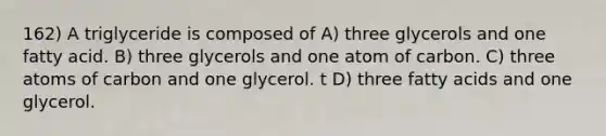 162) A triglyceride is composed of A) three glycerols and one fatty acid. B) three glycerols and one atom of carbon. C) three atoms of carbon and one glycerol. t D) three fatty acids and one glycerol.