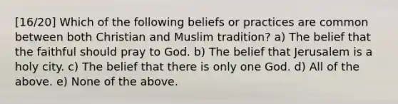 [16/20] Which of the following beliefs or practices are common between both Christian and Muslim tradition? a) The belief that the faithful should pray to God. b) The belief that Jerusalem is a holy city. c) The belief that there is only one God. d) All of the above. e) None of the above.