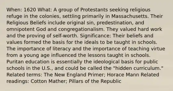 When: 1620 What: A group of Protestants seeking religious refuge in the colonies, settling primarily in Massachusetts. Their Religious Beliefs include original sin, predestination, and omnipotent God and congregationalism. They valued hard work and the proving of self-worth. Significance: Their beliefs and values formed the basis for the ideals to be taught in schools. The importance of literacy and the importance of teaching virtue from a young age influenced the lessons taught in schools. Puritan education is essentially the ideological basis for public schools in the U.S., and could be called the "hidden curriculum." Related terms: The New England Primer; Horace Mann Related readings: Cotton Mather; Pillars of the Republic