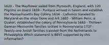 1620 - The Mayflower sailed from Plymouth, England, with 120 Pilgrims on board 1628 - Puritans arrived in Salem and establish the Massachusetts Bay Colony 1634 - Catholics traveled to Maryland on the ships Dove and Ark 1682 - William Penn, a Quaker, established the colony of Pennsylvania 1683 - Thirteen German Mennonite families settled in Pennsylvania 1737 - Twenty-one Amish families traveled from the Netherlands to Philadelphia Which statement is BEST supported by this information?