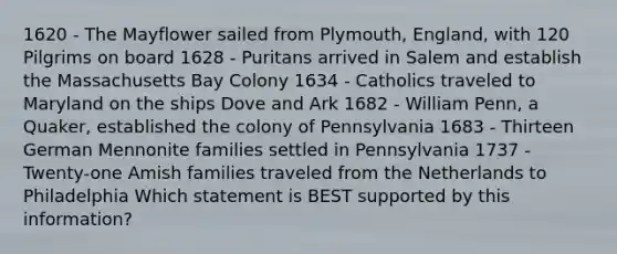 1620 - The Mayflower sailed from Plymouth, England, with 120 Pilgrims on board 1628 - Puritans arrived in Salem and establish the Massachusetts Bay Colony 1634 - Catholics traveled to Maryland on the ships Dove and Ark 1682 - William Penn, a Quaker, established the colony of Pennsylvania 1683 - Thirteen German Mennonite families settled in Pennsylvania 1737 - Twenty-one Amish families traveled from the Netherlands to Philadelphia Which statement is BEST supported by this information?