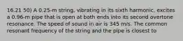 16.21 50) A 0.25-m string, vibrating in its sixth harmonic, excites a 0.96-m pipe that is open at both ends into its second overtone resonance. The speed of sound in air is 345 m/s. The common resonant frequency of the string and the pipe is closest to