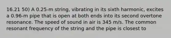 16.21 50) A 0.25-m string, vibrating in its sixth harmonic, excites a 0.96-m pipe that is open at both ends into its second overtone resonance. The speed of sound in air is 345 m/s. The common resonant frequency of the string and the pipe is closest to