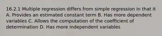 16.2.1 Multiple regression differs from simple regression in that it A. Provides an estimated constant term B. Has more dependent variables C. Allows the computation of the coefficient of determination D. Has more independent variables