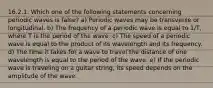 16.2.1. Which one of the following statements concerning periodic waves is false? a) Periodic waves may be transverse or longitudinal. b) The frequency of a periodic wave is equal to 1/T, where T is the period of the wave. c) The speed of a periodic wave is equal to the product of its wavelength and its frequency. d) The time it takes for a wave to travel the distance of one wavelength is equal to the period of the wave. e) If the periodic wave is traveling on a guitar string, its speed depends on the amplitude of the wave.