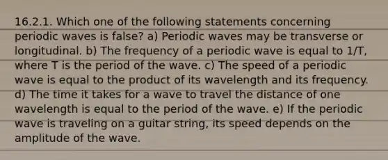 16.2.1. Which one of the following statements concerning periodic waves is false? a) Periodic waves may be transverse or longitudinal. b) The frequency of a periodic wave is equal to 1/T, where T is the period of the wave. c) The speed of a periodic wave is equal to the product of its wavelength and its frequency. d) The time it takes for a wave to travel the distance of one wavelength is equal to the period of the wave. e) If the periodic wave is traveling on a guitar string, its speed depends on the amplitude of the wave.