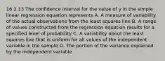 16.2.13 The confidence interval for the value of y in the simple linear regression equation represents A. A measure of variability of the actual observations from the least squares line B. A range of values constructed from the regression equation results for a specified level of probability C. A variability about the least squares line that is uniform for all values of the independent variable in the sample D. The portion of the variance explained by the independent variable