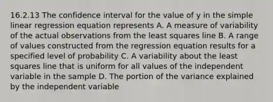 16.2.13 The confidence interval for the value of y in the simple linear regression equation represents A. A measure of variability of the actual observations from the least squares line B. A range of values constructed from the regression equation results for a specified level of probability C. A variability about the least squares line that is uniform for all values of the independent variable in the sample D. The portion of the variance explained by the independent variable