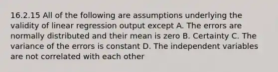 16.2.15 All of the following are assumptions underlying the validity of linear regression output except A. The errors are normally distributed and their mean is zero B. Certainty C. The variance of the errors is constant D. The independent variables are not correlated with each other