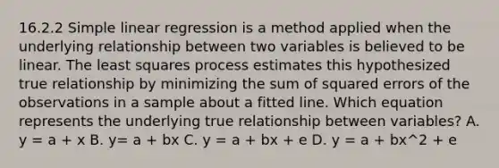 16.2.2 Simple linear regression is a method applied when the underlying relationship between two variables is believed to be linear. The least squares process estimates this hypothesized true relationship by minimizing the sum of squared errors of the observations in a sample about a fitted line. Which equation represents the underlying true relationship between variables? A. y = a + x B. y= a + bx C. y = a + bx + e D. y = a + bx^2 + e