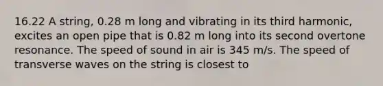 16.22 A string, 0.28 m long and vibrating in its third harmonic, excites an open pipe that is 0.82 m long into its second overtone resonance. The speed of sound in air is 345 m/s. The speed of transverse waves on the string is closest to