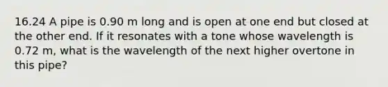 16.24 A pipe is 0.90 m long and is open at one end but closed at the other end. If it resonates with a tone whose wavelength is 0.72 m, what is the wavelength of the next higher overtone in this pipe?