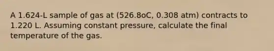 A 1.624-L sample of gas at (526.8oC, 0.308 atm) contracts to 1.220 L. Assuming constant pressure, calculate the final temperature of the gas.