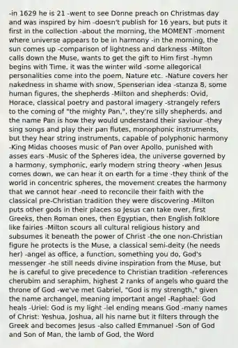 -in 1629 he is 21 -went to see Donne preach on Christmas day and was inspired by him -doesn't publish for 16 years, but puts it first in the collection -about the morning, the MOMENT -moment where universe appears to be in harmony -in the morning, the sun comes up -comparison of lightness and darkness -Milton calls down the Muse, wants to get the gift to Him first -hymn begins with Time, it was the winter wild -some allegorical personalities come into the poem, Nature etc. -Nature covers her nakedness in shame with snow, Spenserian idea -stanza 8, some human figures, the shepherds -Milton and shepherds: Ovid, Horace, classical poetry and pastoral imagery -strangely refers to the coming of "the mighty Pan,", they're silly shepherds, and the name Pan is how they would understand their saviour -they sing songs and play their pan flutes, monophonic instruments, but they hear string instruments, capable of polyphonic harmony -King Midas chooses music of Pan over Apollo, punished with asses ears -Music of the Spheres idea, the universe governed by a harmony, symphonic, early modern string theory -when Jesus comes down, we can hear it on earth for a time -they think of the world in concentric spheres, the movement creates the harmony that we cannot hear -need to reconcile their faith with the classical pre-Christian tradition they were discovering -Milton puts other gods in their places so Jesus can take over, first Greeks, then Roman ones, then Egyptian, then English folklore like fairies -Milton scours all cultural religious history and subsumes it beneath the power of Christ -the one non-Christian figure he protects is the Muse, a classical semi-deity (he needs her) -angel as office, a function, something you do, God's messenger -he still needs <a href='https://www.questionai.com/knowledge/kpy7oa5vpN-divine-inspiration' class='anchor-knowledge'>divine inspiration</a> from the Muse, but he is careful to give precedence to Christian tradition -references cherubim and seraphim, highest 2 ranks of angels who guard the throne of God -we've met Gabriel, "God is my strength," given the name archangel, meaning important angel -Raphael: God heals -Uriel: God is my light -iel ending means God -many names of Christ: Yeshua, Joshua, all his name but it filters through the Greek and becomes Jesus -also called Emmanuel -Son of God and <a href='https://www.questionai.com/knowledge/kzwI1lCGZg-son-of-man' class='anchor-knowledge'>son of man</a>, the <a href='https://www.questionai.com/knowledge/kKwpmg16kb-lamb-of-god' class='anchor-knowledge'>lamb of god</a>, the Word